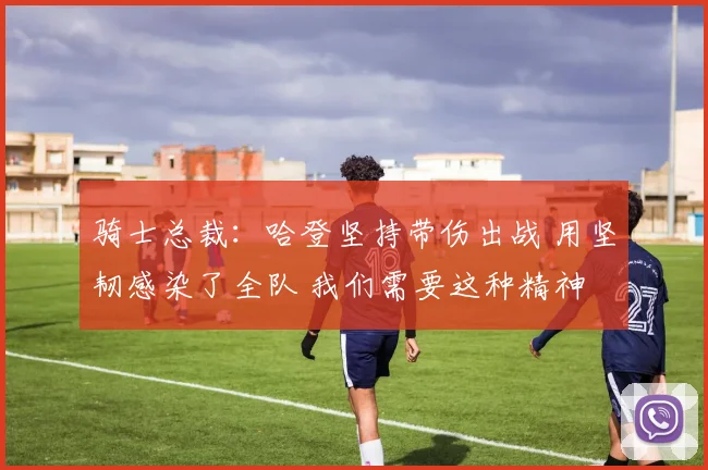 骑士总裁：哈登坚持带伤出战 用坚韧感染了全队 我们需要这种精神