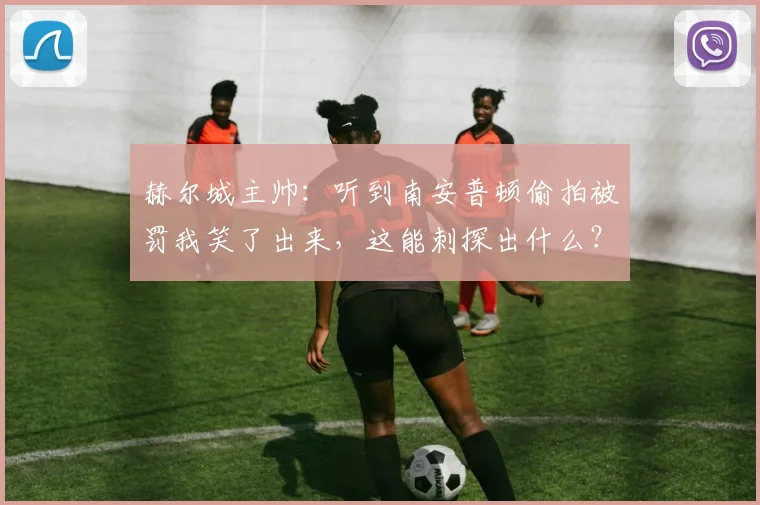 赫尔城主帅:听到南安普顿偷拍被罚我笑了出来,这能刺探出什么?
