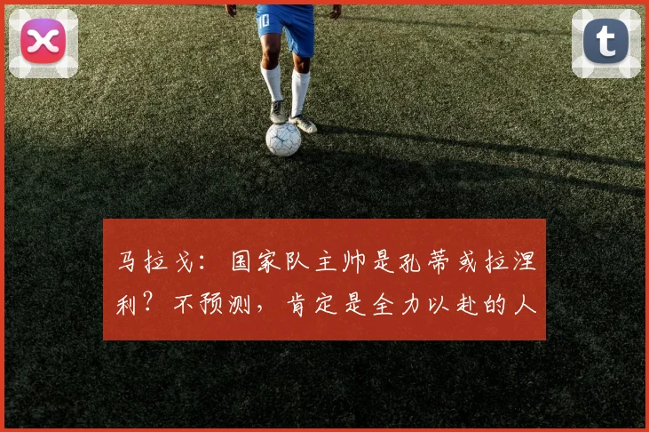 马拉戈：国家队主帅是孔蒂或拉涅利？不预测，肯定是全力以赴的人