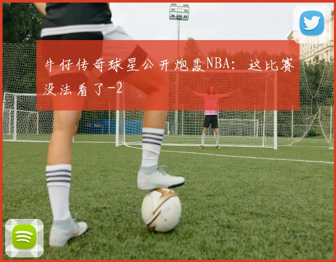 牛仔传奇球星公开炮轰NBA：这比赛没法看了