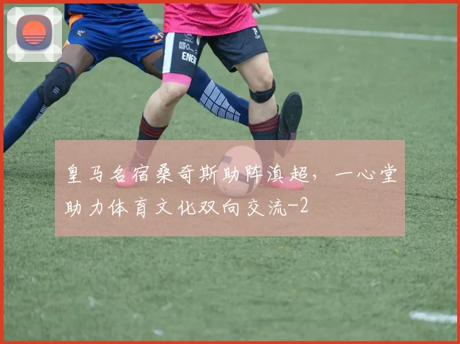 皇马名宿桑奇斯助阵滇超，一心堂助力体育文化双向交流