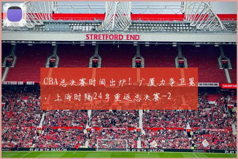 CBA总决赛时间出炉！广厦力争卫冕，上海时隔24年重返总决赛