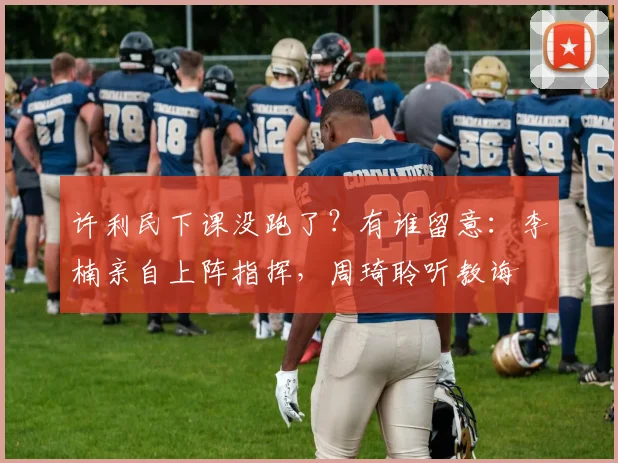 许利民下课没跑了？有谁留意：李楠亲自上阵指挥，周琦聆听教诲