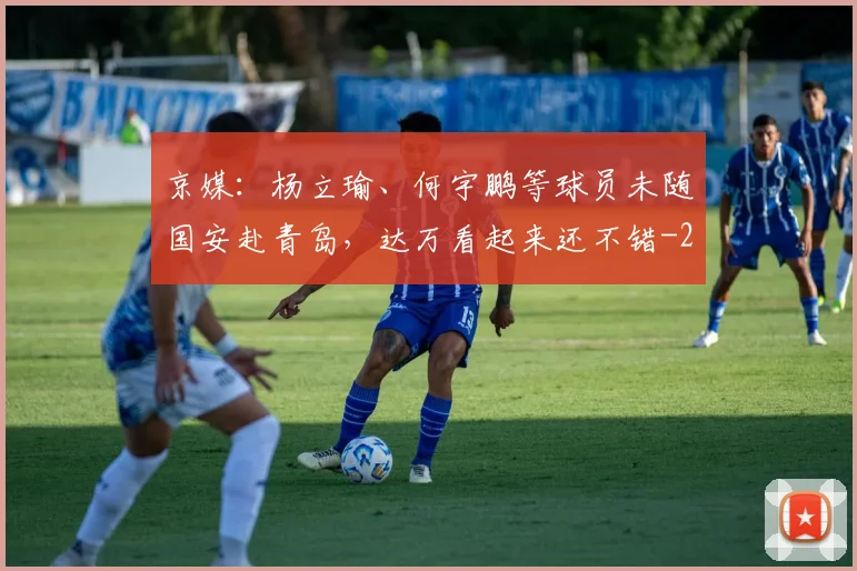 京媒：杨立瑜、何宇鹏等球员未随国安赴青岛，达万看起来还不错