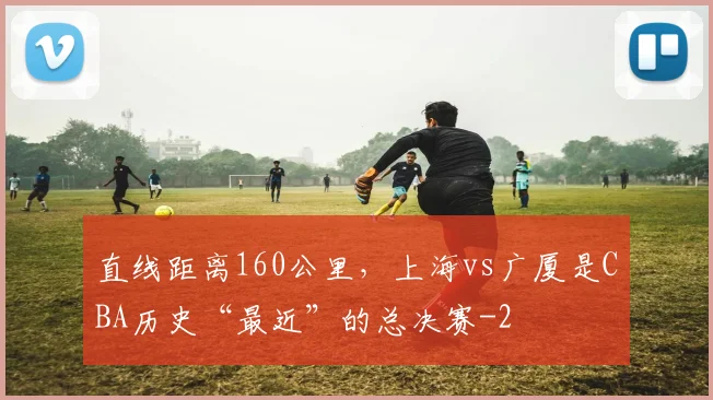 直线距离160公里，上海vs广厦是CBA历史“最近”的总决赛