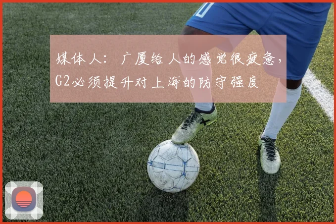 媒体人：广厦给人的感觉很疲惫，G2必须提升对上海的防守强度