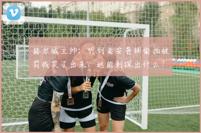 赫尔城主帅：听到南安普顿偷拍被罚我笑了出来，这能刺探出什么？