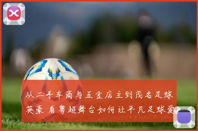 从二手车商与五金店主到茂名足球英豪 看粤超舞台如何让平凡足球爱好者“踢出我天地”