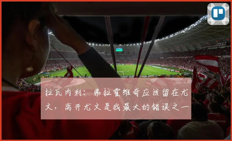 拉瓦内利:弗拉霍维奇应该留在尤文,离开尤文是我最大的错误之一