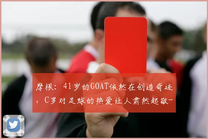摩根：41岁的GOAT依然在创造奇迹，C罗对足球的热爱让人肃然起敬