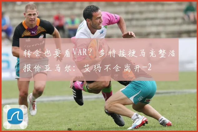 转会也要看VAR?多特接梗马竞整活报价亚马尔:艾玛不会离开