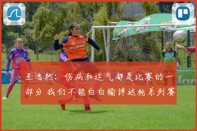 王浩然：伤病和运气都是比赛的一部分 我们不能白白输掉这轮系列赛