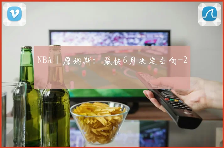 NBA|詹姆斯:最快6月决定去向