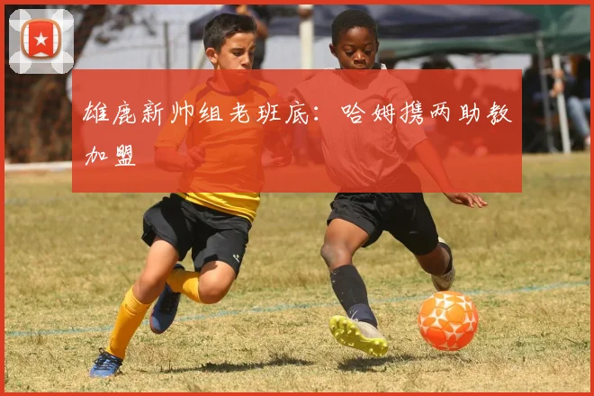 雄鹿新帅组老班底：哈姆携两助教加盟