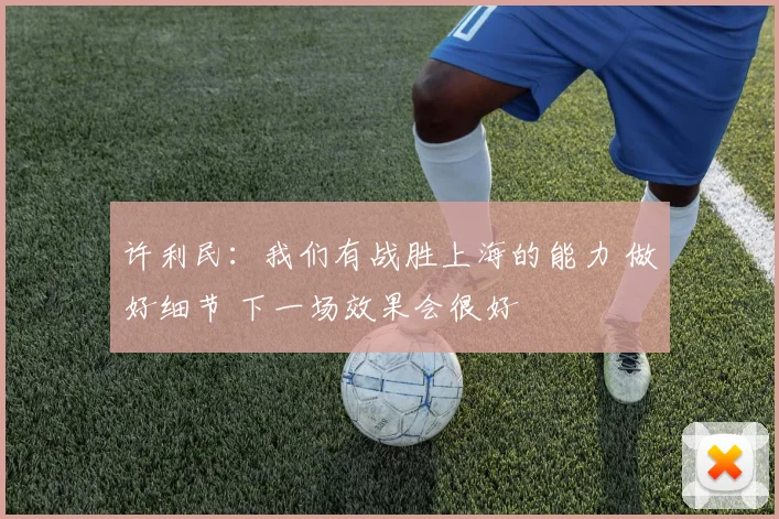 许利民：我们有战胜上海的能力 做好细节 下一场效果会很好