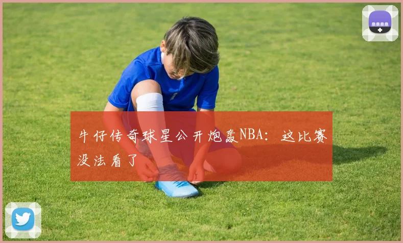 牛仔传奇球星公开炮轰NBA：这比赛没法看了