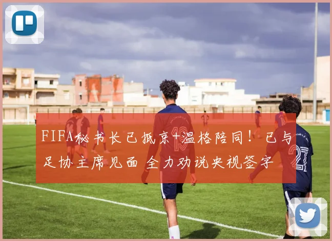 FIFA秘书长已抵京+温格陪同！已与足协主席见面 全力劝说央视签字