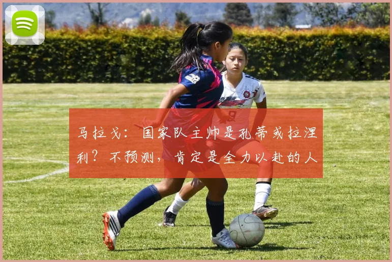 马拉戈：国家队主帅是孔蒂或拉涅利？不预测，肯定是全力以赴的人