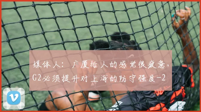 媒体人：广厦给人的感觉很疲惫，G2必须提升对上海的防守强度