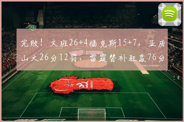 完败！文班26+4福克斯15+7，亚历山大26分12罚，雷霆替补狂轰76分