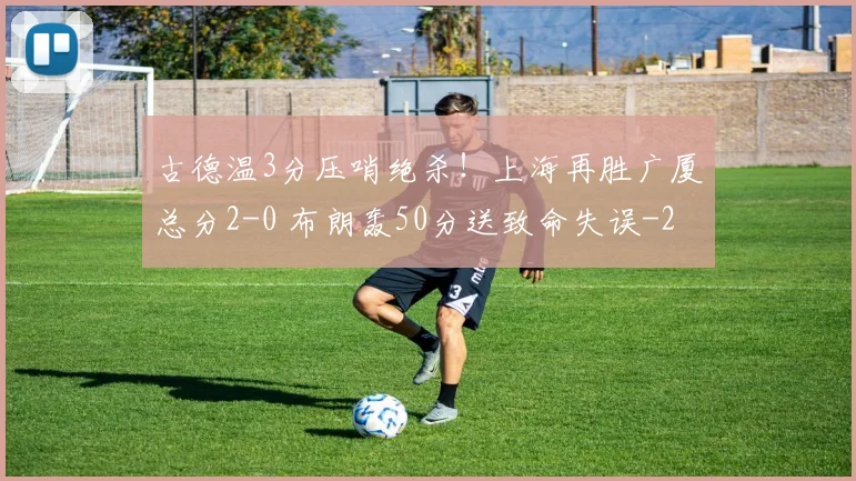 古德温3分压哨绝杀！上海再胜广厦总分2-0 布朗轰50分送致命失误