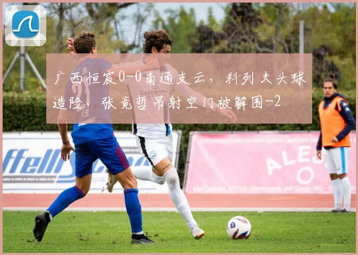 广西恒宸0-0南通支云，科列夫头球造险，张竟哲吊射空门被解围