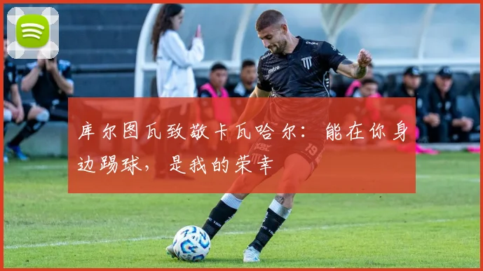 库尔图瓦致敬卡瓦哈尔：能在你身边踢球，是我的荣幸