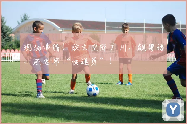 现场沸腾！欧文空降广州，飙粤语，还客串“快递员”！