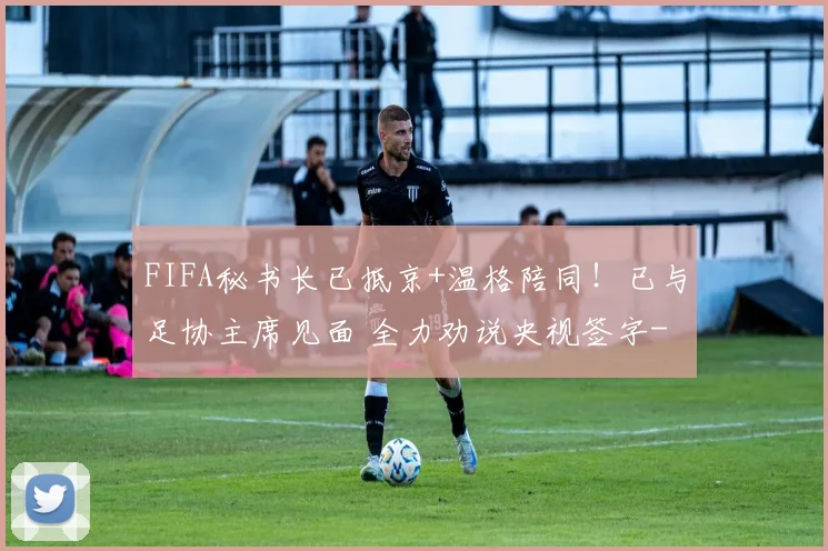 FIFA秘书长已抵京+温格陪同!已与足协主席见面 全力劝说央视签字