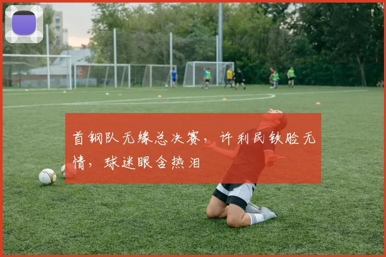 首钢队无缘总决赛，许利民铁脸无情，球迷眼含热泪