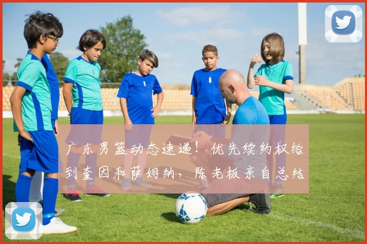 广东男篮动态速递！优先续约权给到奎因和萨姆纳，陈老板亲自总结赛季，徐杰改变夏天计划
