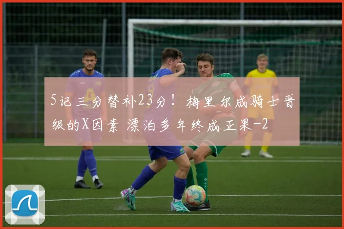 5记三分替补23分！梅里尔成骑士晋级的X因素 漂泊多年终成正果