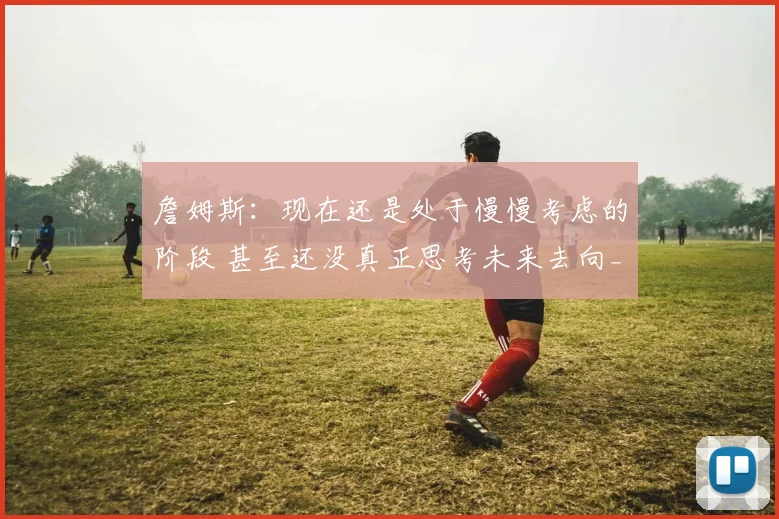詹姆斯:现在还是处于慢慢考虑的阶段 甚至还没真正思考未来去向_1