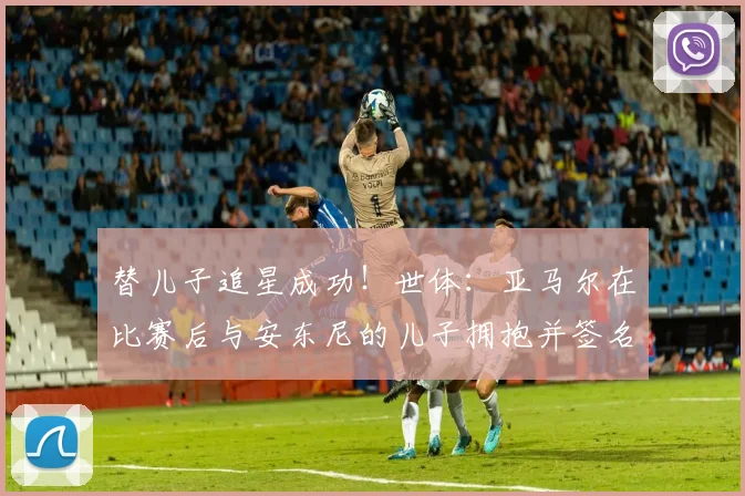替儿子追星成功！世体：亚马尔在比赛后与安东尼的儿子拥抱并签名
