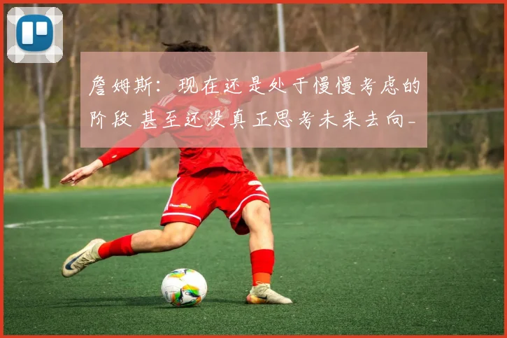 詹姆斯：现在还是处于慢慢考虑的阶段 甚至还没真正思考未来去向_1