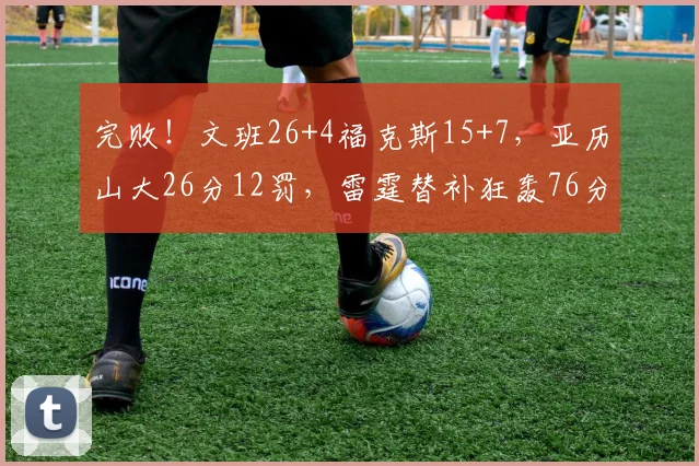 完败！文班26+4福克斯15+7，亚历山大26分12罚，雷霆替补狂轰76分