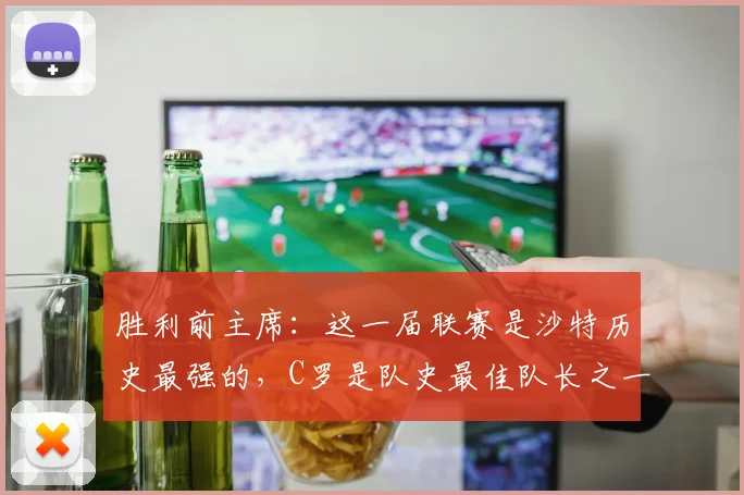 胜利前主席：这一届联赛是沙特历史最强的，C罗是队史最佳队长之一