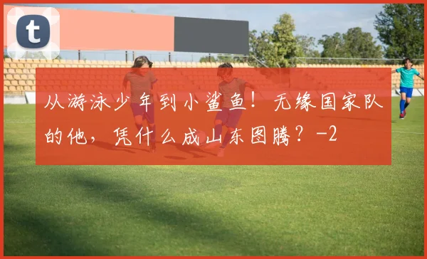 从游泳少年到小鲨鱼！无缘国家队的他，凭什么成山东图腾？