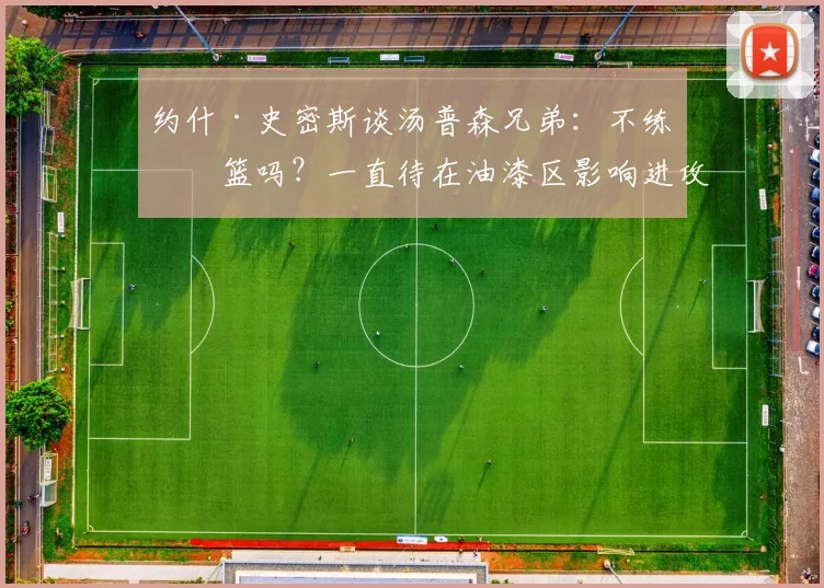 约什·史密斯谈汤普森兄弟：不练投篮吗？一直待在油漆区影响进攻