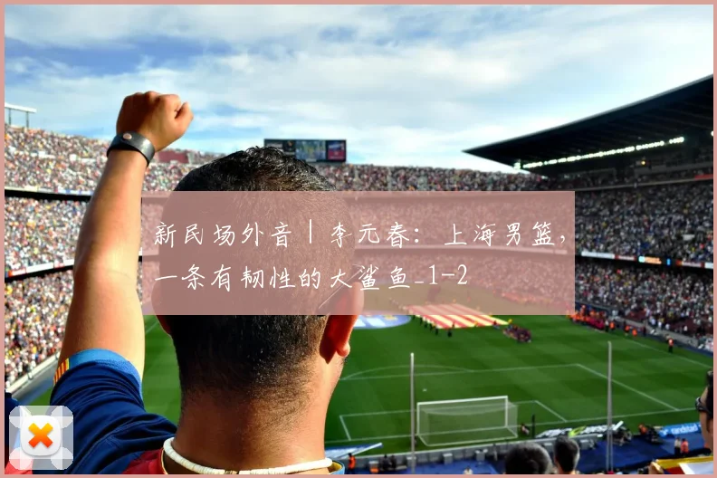 新民场外音｜李元春：上海男篮，一条有韧性的大鲨鱼_1