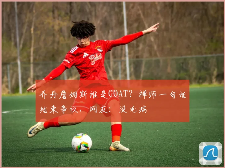 乔丹詹姆斯谁是GOAT？禅师一句话结束争议，网友：没毛病
