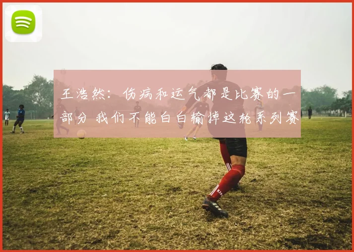 王浩然：伤病和运气都是比赛的一部分 我们不能白白输掉这轮系列赛