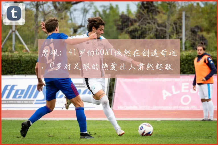 摩根：41岁的GOAT依然在创造奇迹，C罗对足球的热爱让人肃然起敬