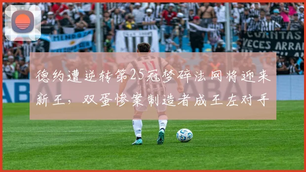 德约遭逆转第25冠梦碎法网将迎来新王,双蛋惨案制造者成王左对手