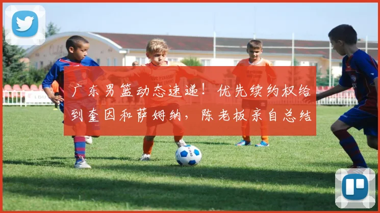 广东男篮动态速递！优先续约权给到奎因和萨姆纳，陈老板亲自总结赛季，徐杰改变夏天计划