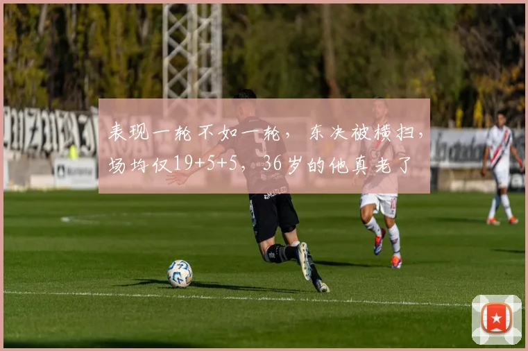 表现一轮不如一轮，东决被横扫，场均仅19+5+5，36岁的他真老了