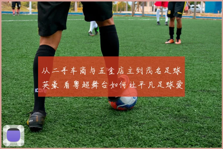 从二手车商与五金店主到茂名足球英豪 看粤超舞台如何让平凡足球爱好者“踢出我天地”