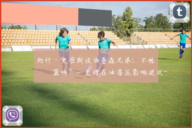 约什·史密斯谈汤普森兄弟：不练投篮吗？一直待在油漆区影响进攻