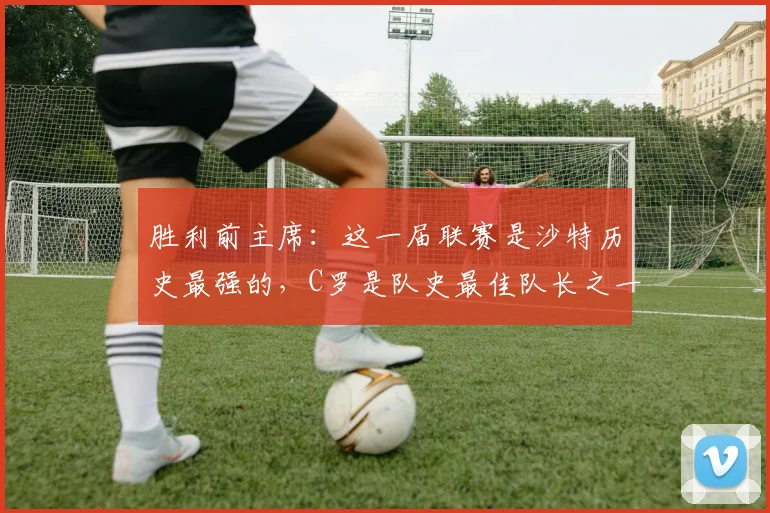 胜利前主席：这一届联赛是沙特历史最强的，C罗是队史最佳队长之一