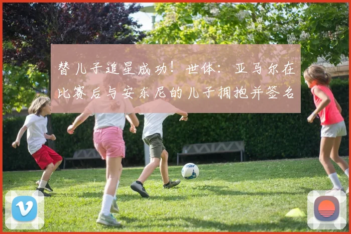 替儿子追星成功！世体：亚马尔在比赛后与安东尼的儿子拥抱并签名